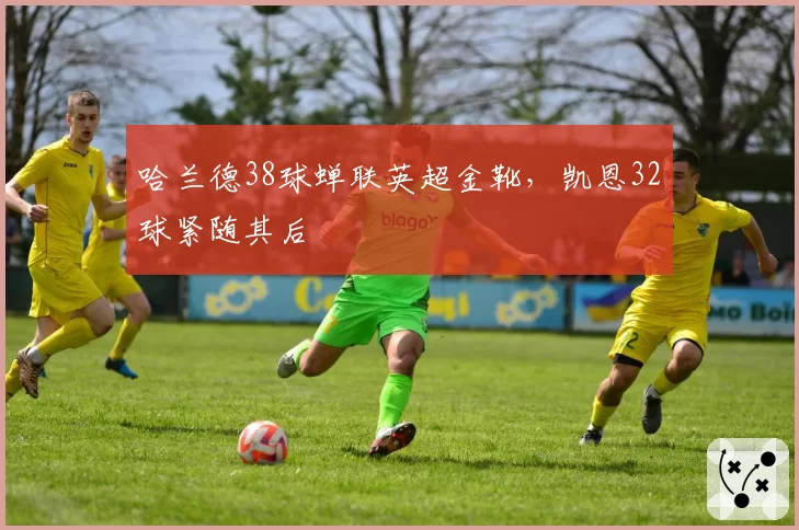 哈兰德38球蝉联英超金靴,凯恩32球紧随其后