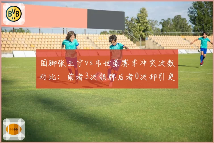 国脚张玉宁vs韦世豪赛季冲突次数对比：前者3次领牌后者0次却引更衣室风波