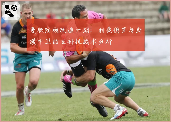 曼联防线改造计划：利桑德罗与新援中卫的互补性战术分析