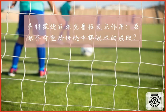 多特蒙德菲尔克鲁格支点作用:泰尔齐奇重拾传统中锋战术的成败?