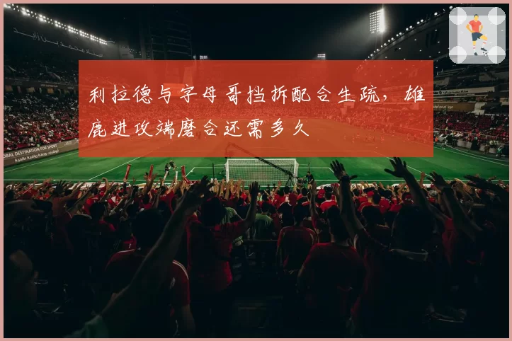 利拉德与字母哥挡拆配合生疏，雄鹿进攻端磨合还需多久