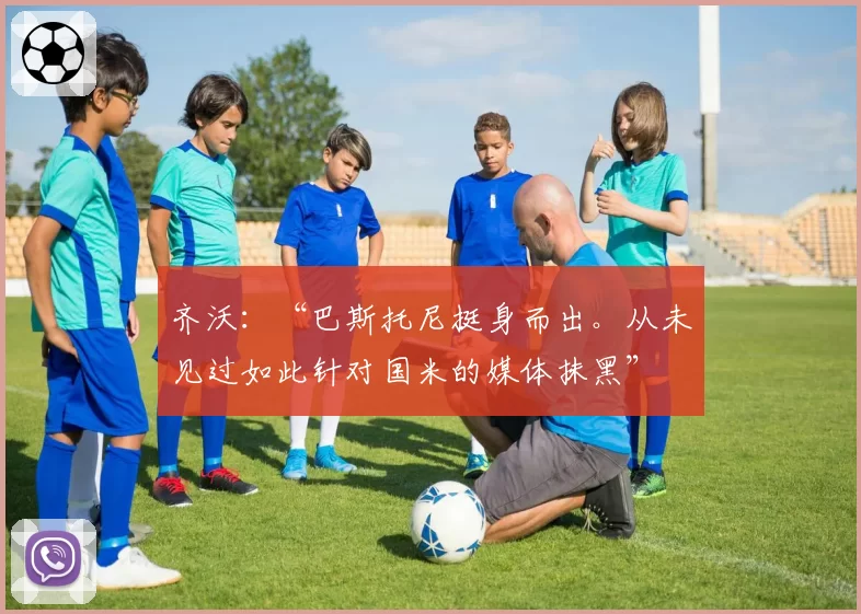 齐沃：“巴斯托尼挺身而出。从未见过如此针对国米的媒体抹黑”
