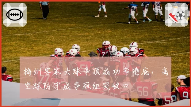 梅州客家头球争顶成功率垫底,高空球防守成争冠组突破口