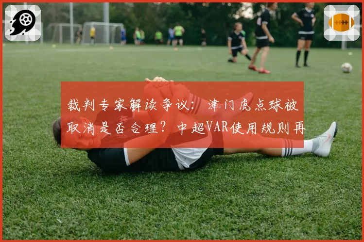 裁判专家解读争议:津门虎点球被取消是否合理?中超VAR使用规则再引热议