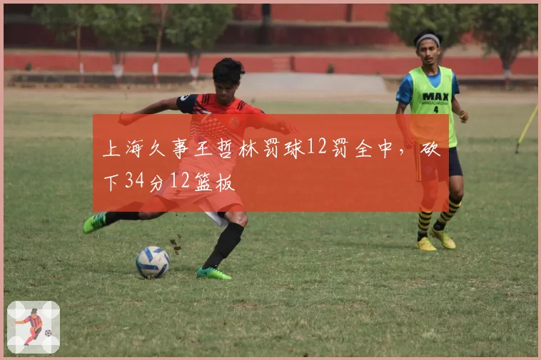 上海久事王哲林罚球12罚全中,砍下34分12篮板