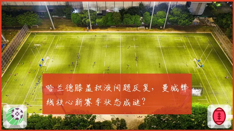 哈兰德膝盖积液问题反复,曼城锋线核心新赛季状态成谜?