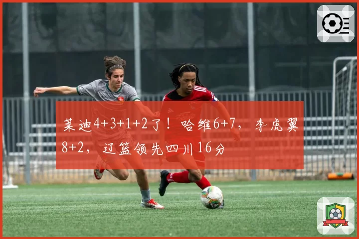 莱迪4+3+1+2了！哈维6+7，李虎翼8+2，辽篮领先四川16分