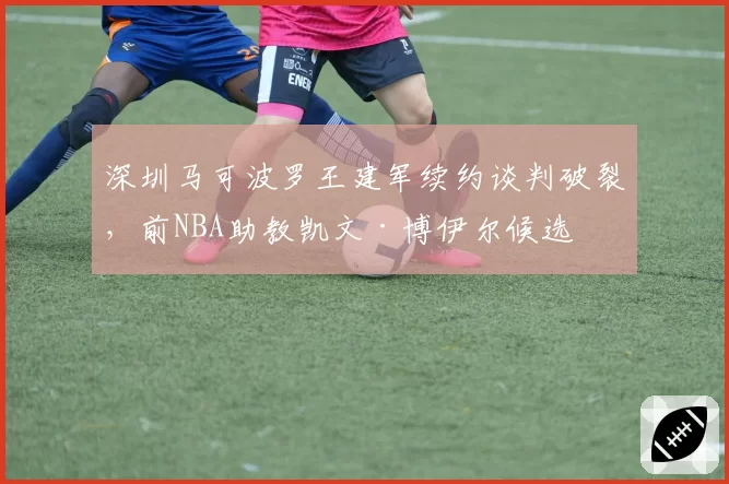 深圳马可波罗王建军续约谈判破裂，前NBA助教凯文·博伊尔候选