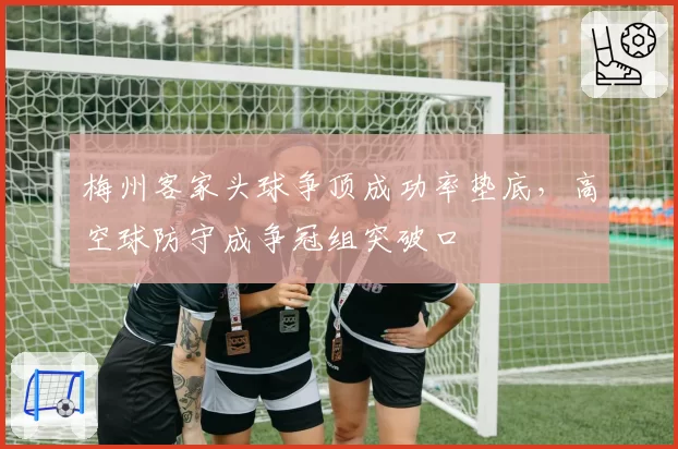 梅州客家头球争顶成功率垫底,高空球防守成争冠组突破口