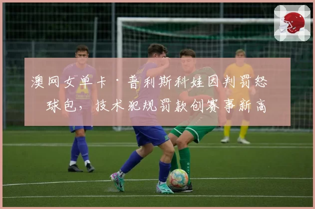 澳网女单卡·普利斯科娃因判罚怒砸球包,技术犯规罚款创赛事新高
