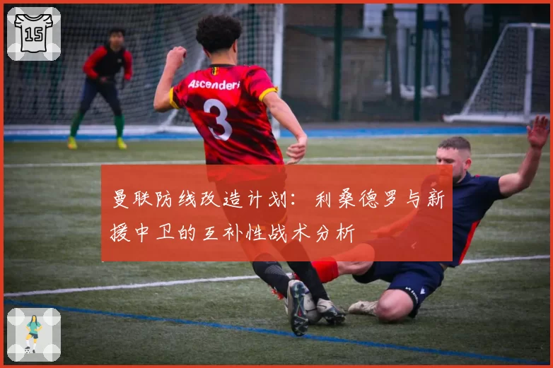 曼联防线改造计划：利桑德罗与新援中卫的互补性战术分析