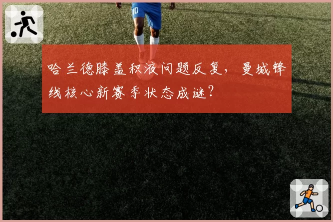 哈兰德膝盖积液问题反复,曼城锋线核心新赛季状态成谜?