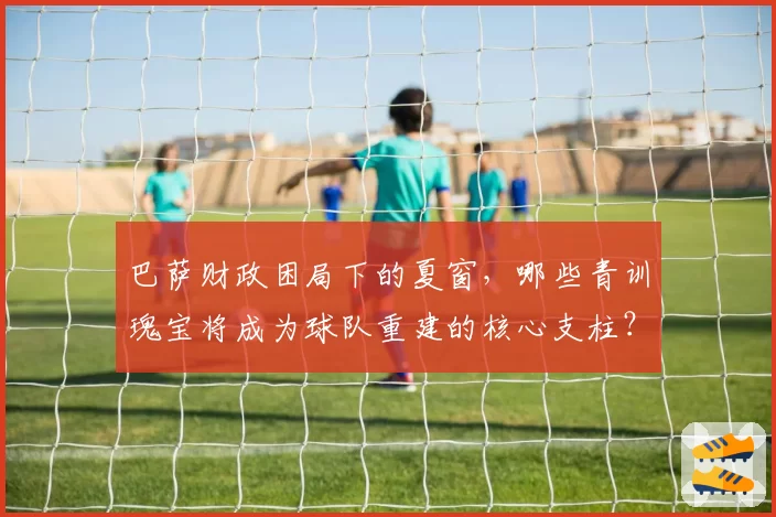 巴萨财政困局下的夏窗，哪些青训瑰宝将成为球队重建的核心支柱？