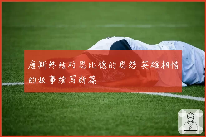 唐斯终结对恩比德的恩怨 英雄相惜的故事续写新篇
