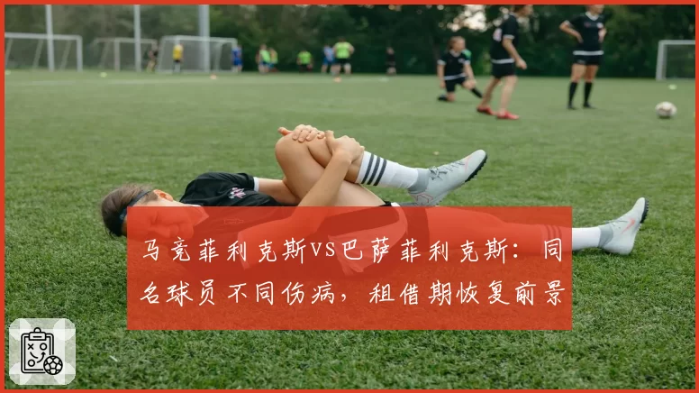 马竞菲利克斯vs巴萨菲利克斯:同名球员不同伤病,租借期恢复前景对比