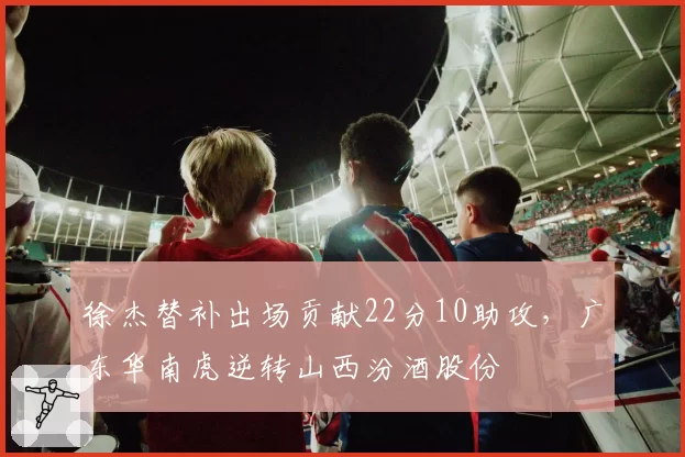 徐杰替补出场贡献22分10助攻，广东华南虎逆转山西汾酒股份