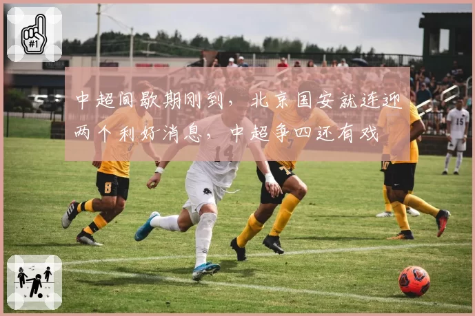 中超间歇期刚到，北京国安就连迎两个利好消息，中超争四还有戏