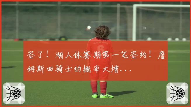 签了！湖人休赛期第一笔签约！詹姆斯回骑士的概率大增...