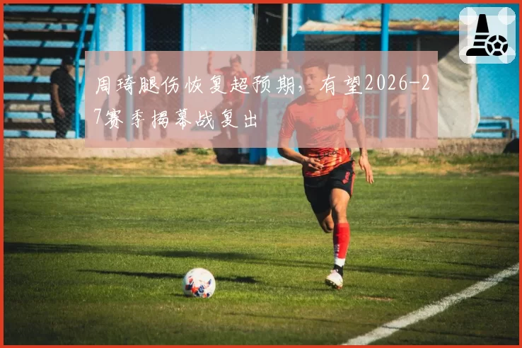 周琦腿伤恢复超预期,有望2026-27赛季揭幕战复出