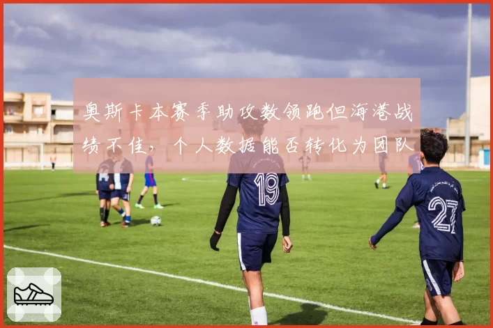奥斯卡本赛季助攻数领跑但海港战绩不佳，个人数据能否转化为团队胜利？