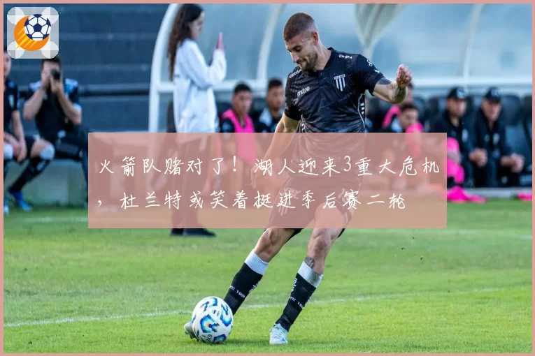 火箭队赌对了！湖人迎来3重大危机，杜兰特或笑着挺进季后赛二轮