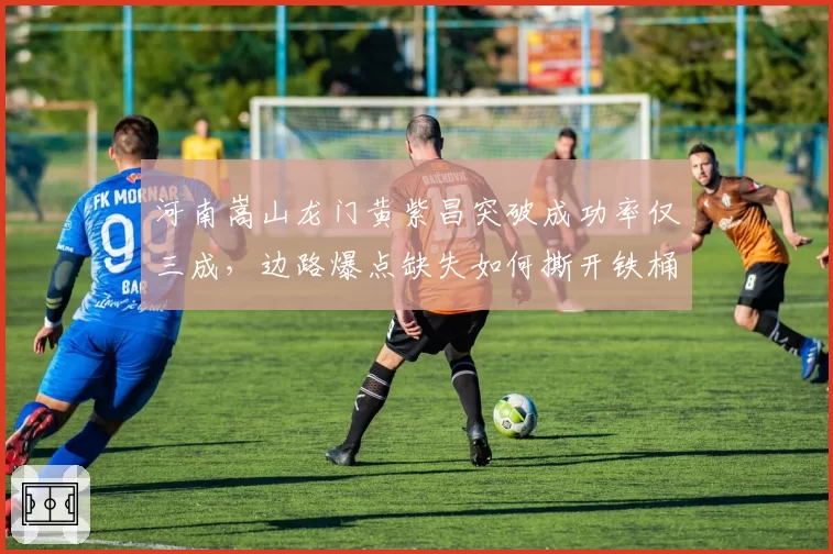 河南嵩山龙门黄紫昌突破成功率仅三成,边路爆点缺失如何撕开铁桶阵?