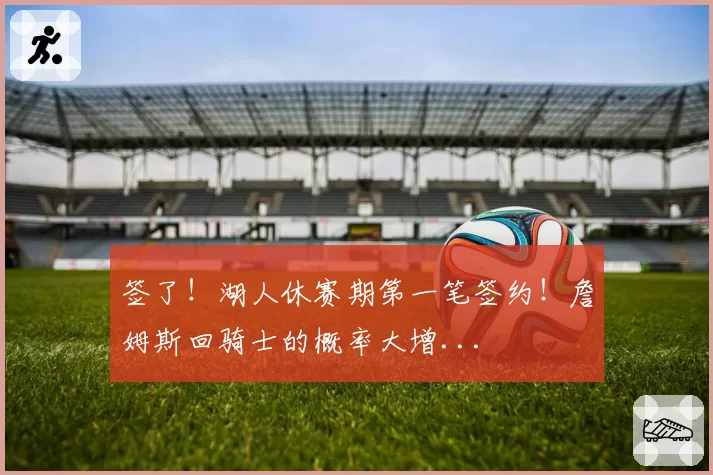 签了！湖人休赛期第一笔签约！詹姆斯回骑士的概率大增...