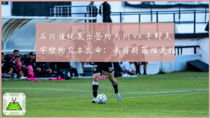 石川佳纯复出签约九州 vs 平野美宇续约日本生命：老将新篇谁更精彩