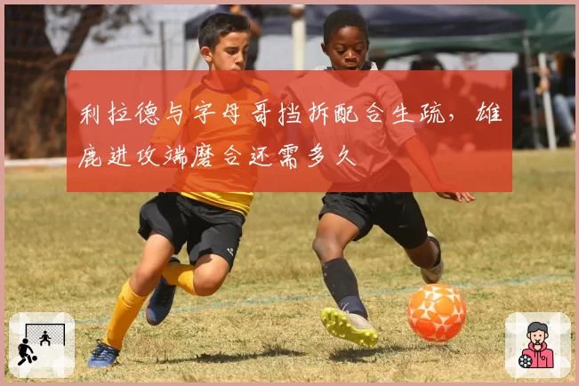 利拉德与字母哥挡拆配合生疏，雄鹿进攻端磨合还需多久
