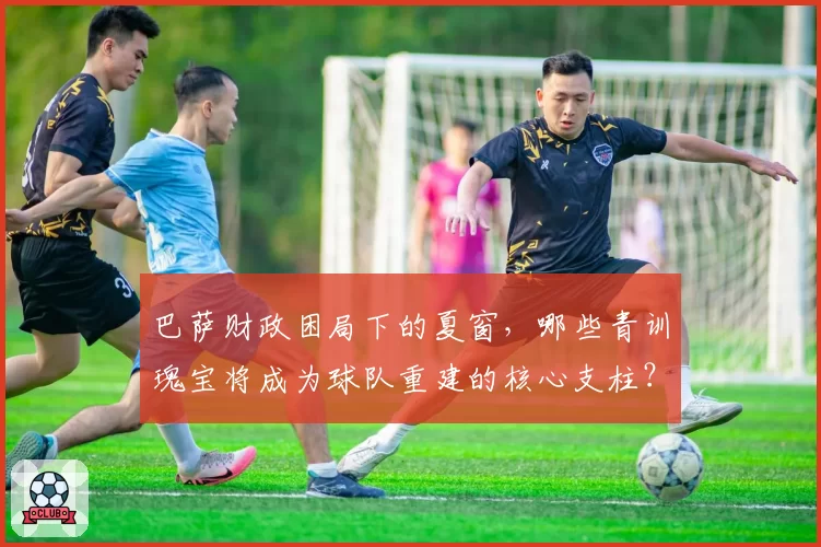 巴萨财政困局下的夏窗，哪些青训瑰宝将成为球队重建的核心支柱？