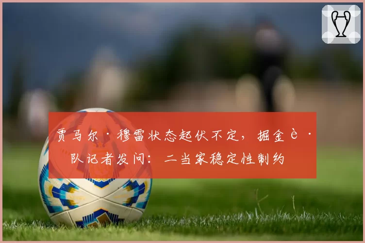 贾马尔·穆雷状态起伏不定，掘金跟队记者发问：二当家稳定性制约卫冕之路