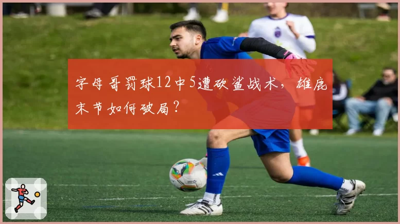 字母哥罚球12中5遭砍鲨战术，雄鹿末节如何破局？
