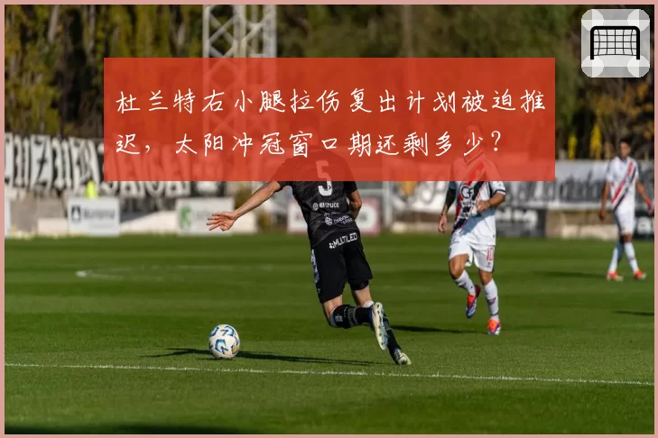 杜兰特右小腿拉伤复出计划被迫推迟，太阳冲冠窗口期还剩多少？