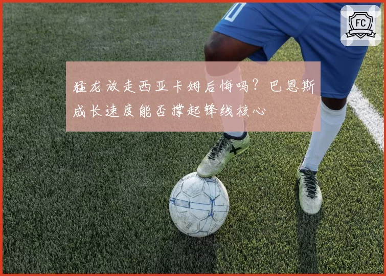 猛龙放走西亚卡姆后悔吗?巴恩斯成长速度能否撑起锋线核心