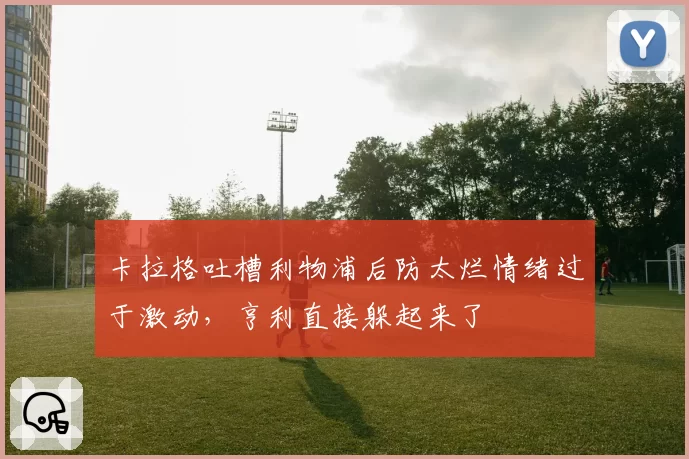 卡拉格吐槽利物浦后防太烂情绪过于激动，亨利直接躲起来了