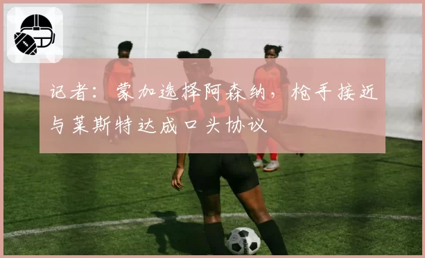记者：蒙加选择阿森纳，枪手接近与莱斯特达成口头协议