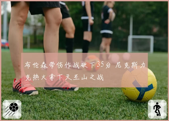 布伦森带伤作战砍下35分 尼克斯力克热火拿下天王山之战