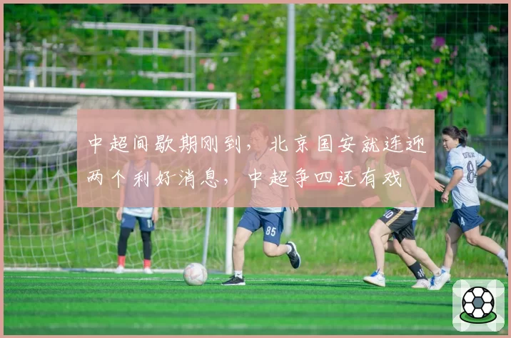 中超间歇期刚到，北京国安就连迎两个利好消息，中超争四还有戏