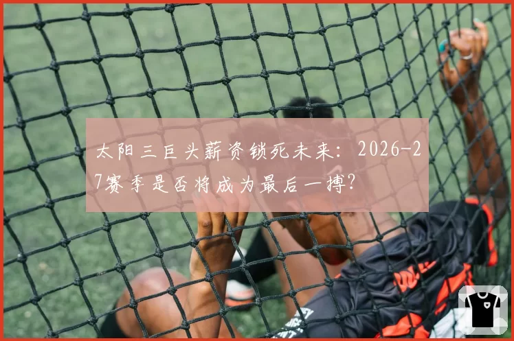 太阳三巨头薪资锁死未来：2026-27赛季是否将成为最后一搏？