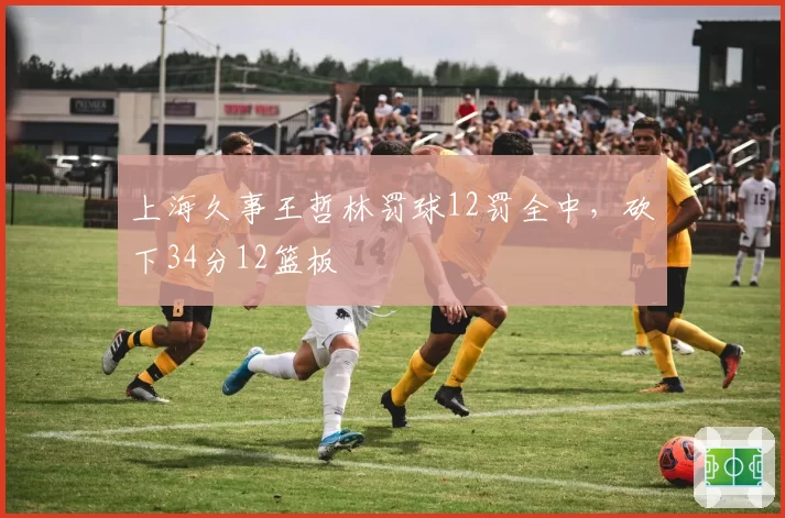 上海久事王哲林罚球12罚全中,砍下34分12篮板