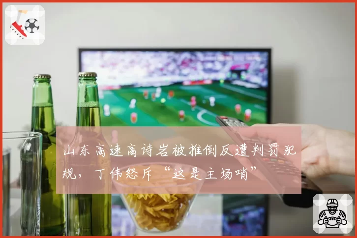 山东高速高诗岩被推倒反遭判罚犯规，丁伟怒斥“这是主场哨”