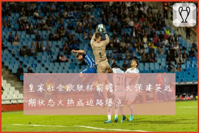 皇家社会欧联杯前瞻：久保建英近期状态火热成边路爆点