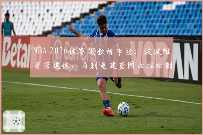 NBA 2026休赛期教练市场：波波维奇若退休，马刺重建蓝图由谁绘制？