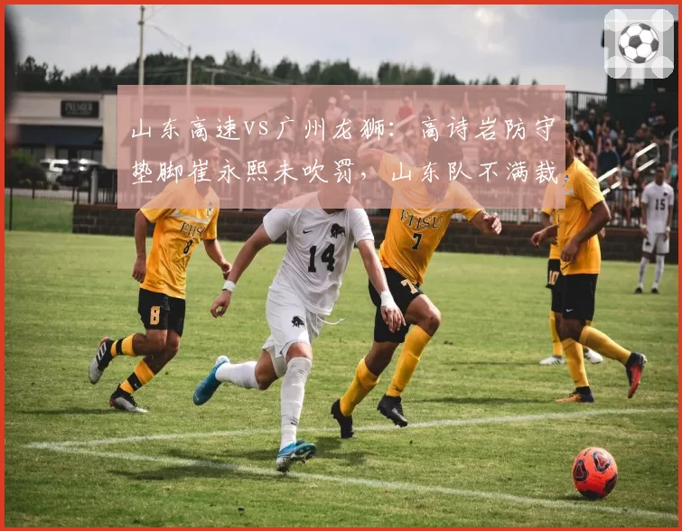 山东高速vs广州龙狮:高诗岩防守垫脚崔永熙未吹罚,山东队不满裁判认定假摔