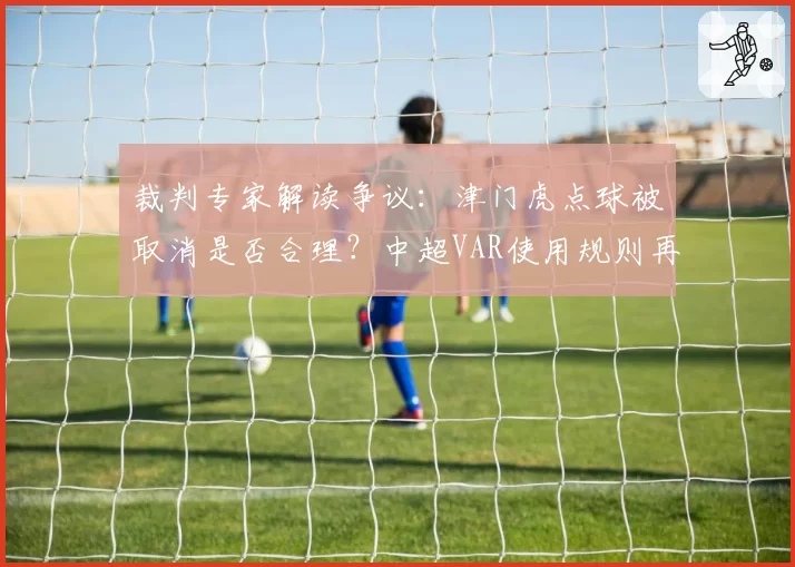 裁判专家解读争议:津门虎点球被取消是否合理?中超VAR使用规则再引热议