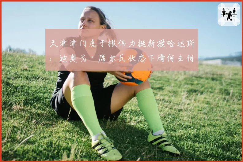 天津津门虎于根伟力挺新援哈达斯,迪奥戈·席尔瓦状态下滑何去何从?