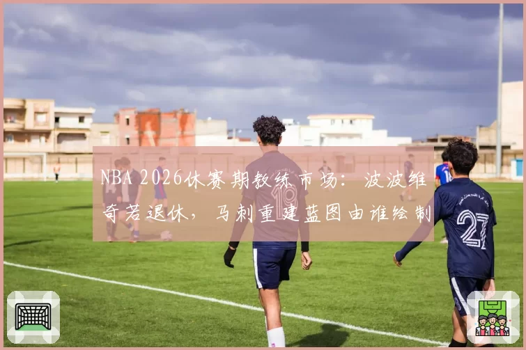 NBA 2026休赛期教练市场：波波维奇若退休，马刺重建蓝图由谁绘制？