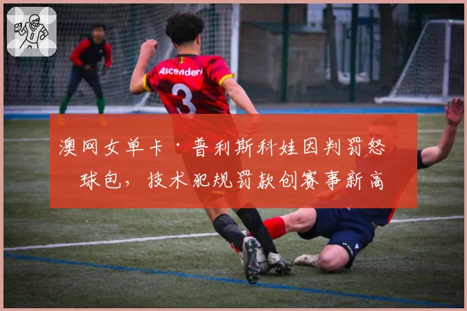澳网女单卡·普利斯科娃因判罚怒砸球包,技术犯规罚款创赛事新高