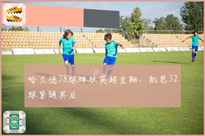 哈兰德38球蝉联英超金靴,凯恩32球紧随其后
