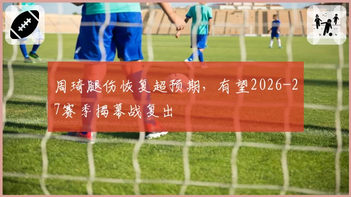 周琦腿伤恢复超预期,有望2026-27赛季揭幕战复出